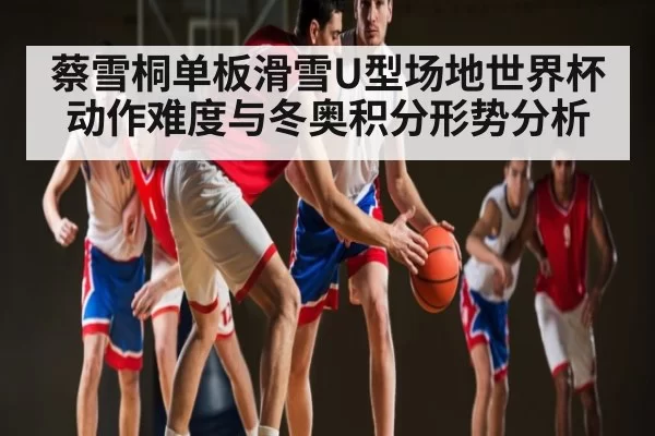 蔡雪桐单板滑雪U型场地世界杯动作难度与冬奥积分形势分析