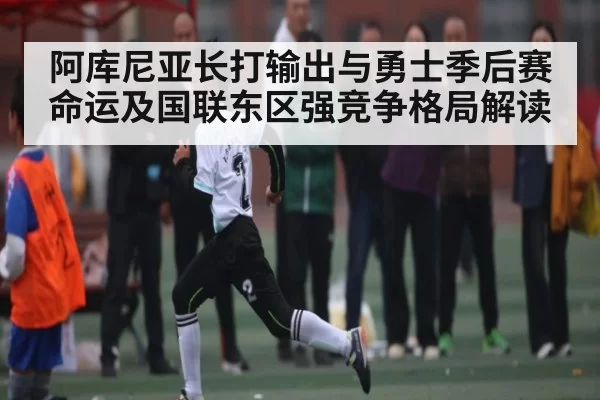 阿库尼亚长打输出与勇士季后赛命运及国联东区强竞争格局解读